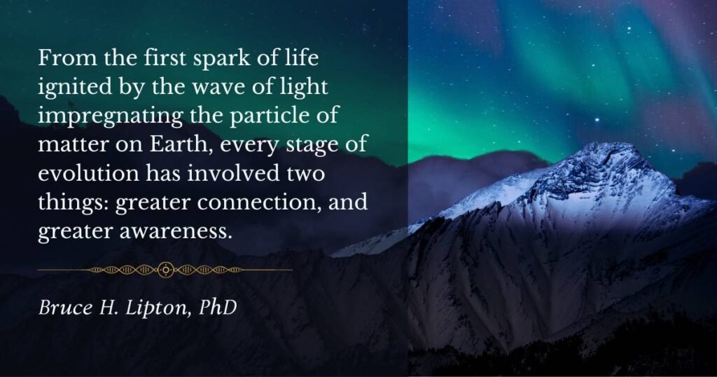 Az első életszikrától kezdve, amelyet a Föld anyagrészecskéjét átitató fényhullám gyújtott fel, az evolúció minden szakaszában két dolog volt: a nagyobb kapcsolat és a nagyobb tudatosság. -Bruce Lipton PhD