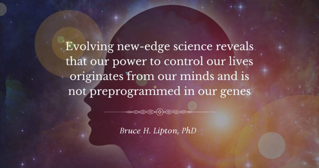 Evolving new-edge science reveals that our power to control our lives originates from our minds and is not preprogrammed in our genes -Bruce Lipton, PhD