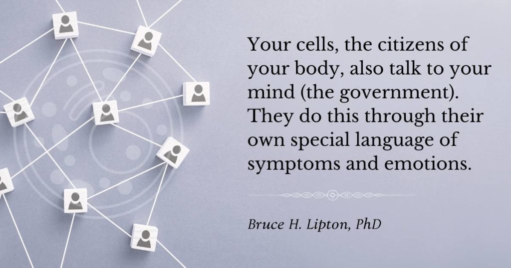 Your cells, the citizens of your body, also talk to your mind (the government). They do this through their own special language of symptoms and emotions -Bruce Lipton, PhD