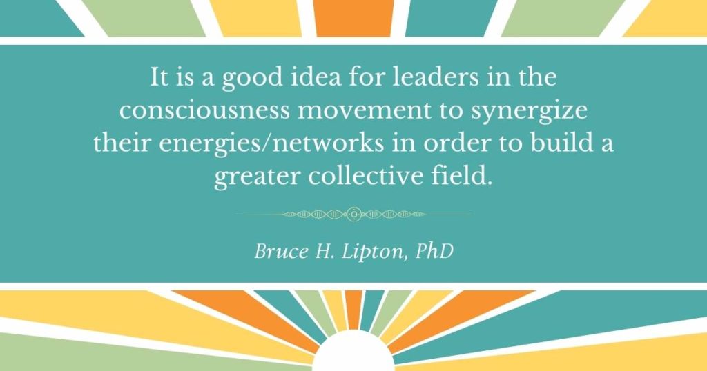 Es una buena idea que los líderes del movimiento de conciencia sinergicen sus redes de energía para construir un campo colectivo mayor. -Bruce Lipton, PhD