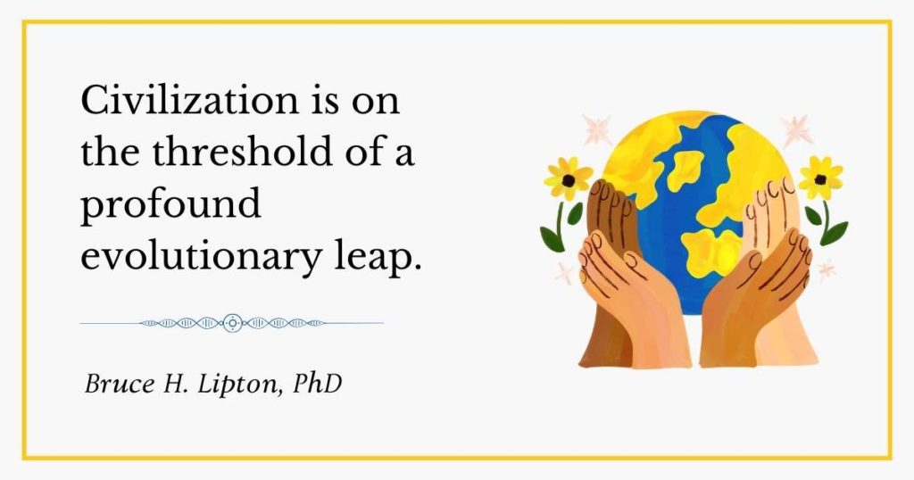 Civilization is on the threshold of a profound evolutionary leap. -Bruce Lipton PhD