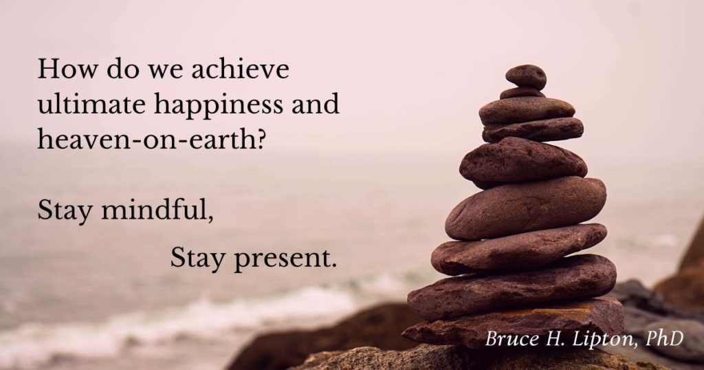 How do we achieve ultimate happiness and heaven-on-earth? Stay mindful, stay present. -Bruce Lipton, PhD