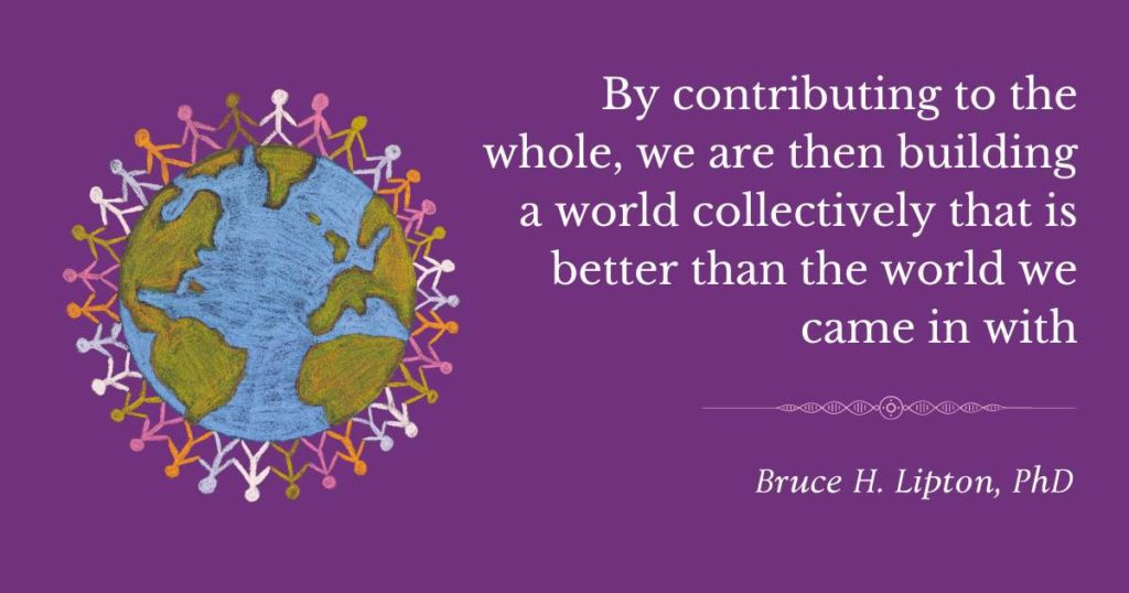 Συνεισφέροντας στο σύνολο, χτίζουμε συλλογικά έναν κόσμο που είναι καλύτερος από τον κόσμο με τον οποίο ήρθαμε. -Bruce Lipton, PhD