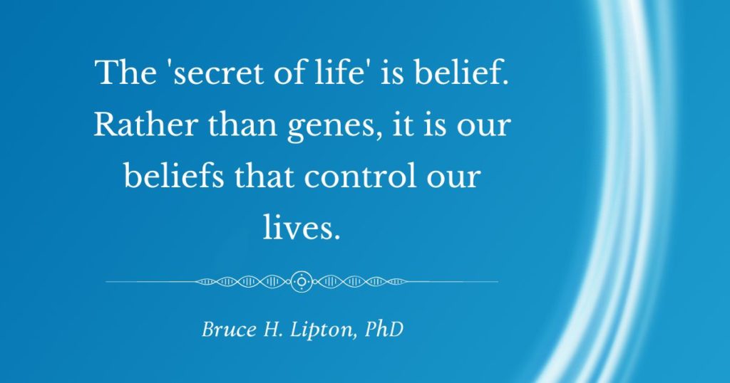 The 'secret of life' is belief. Rather than genes, it is our beliefs that control our lives. -Bruce Lipton, PhD
