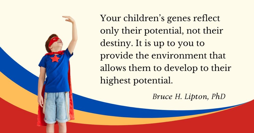 Your children’s genes reflect only their potential, not their destiny. It is up to you to provide the environment that allows them to develop to their highest potential. -Bruce Lipton, PhD