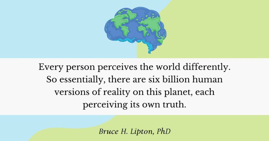 Every person perceives the world differently. So essentially, there are six billion human versions of reality on this planet, each perceiving its own truth. -Bruce Lipton, PhD