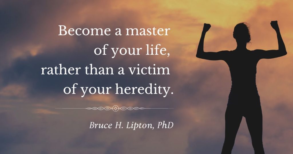 Become a master of your life, rather than a victim of your heredity. -Bruce Lipton, PhD